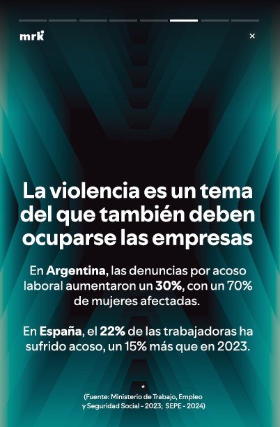 La violencia es un tema del que también deben ocuparse las empresas. En Argentina las denuncias por acoso laboral aumentaron un 30% con un 70% de mujeres afectadas. En españa el 22% de las trabajadoras ha sufrido acoso, un 15% más que en 2023. (Fuente: Ministerio de Trabajo, Empleo y Seguridad Social - 2023; SEPE - 2024)